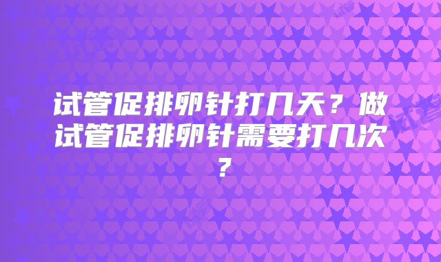 试管促排卵针打几天?做试管促排卵针需要打几次?