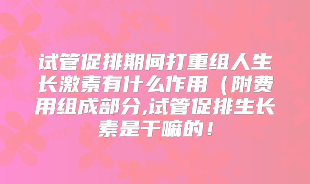 试管促排期间打重组人生长激素有什么作用（附费用组成部分,试管促排生长素是干嘛的！