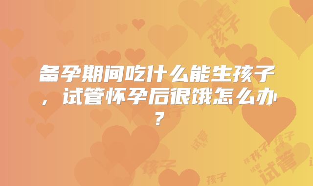 备孕期间吃什么能生孩子，试管怀孕后很饿怎么办？