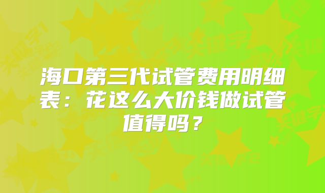 海口第三代试管费用明细表：花这么大价钱做试管值得吗？
