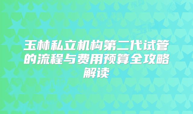 玉林私立机构第二代试管的流程与费用预算全攻略解读