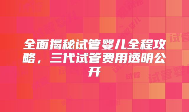 全面揭秘试管婴儿全程攻略，三代试管费用透明公开