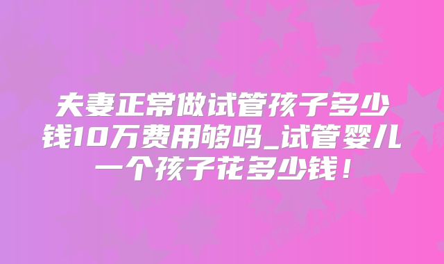 夫妻正常做试管孩子多少钱10万费用够吗_试管婴儿一个孩子花多少钱!
