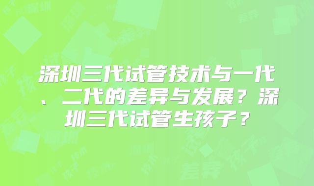 深圳三代试管技术与一代、二代的差异与发展?深圳三代试管生孩子?