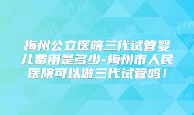 梅州公立医院三代试管婴儿费用是多少-梅州市人民医院可以做三代试管吗!