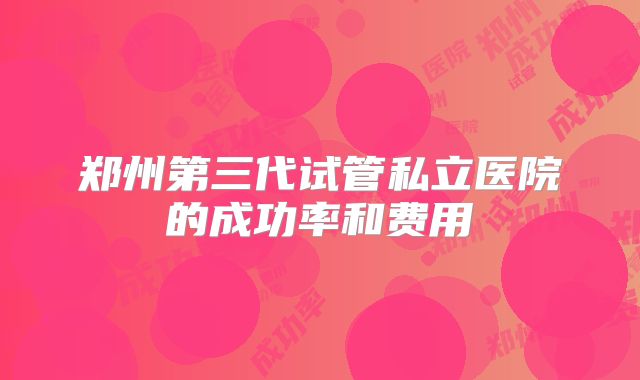 郑州第三代试管私立医院的成功率和费用