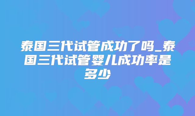 泰国三代试管成功了吗_泰国三代试管婴儿成功率是多少