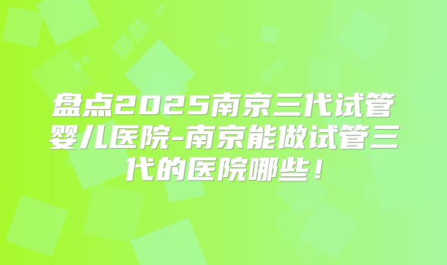 盘点2025南京三代试管婴儿医院-南京能做试管三代的医院哪些！