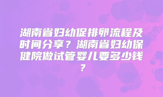 湖南省妇幼促排卵流程及时间分享?湖南省妇幼保健院做试管婴儿要多少钱?