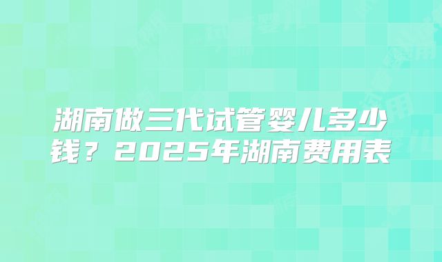 湖南做三代试管婴儿多少钱?2025年湖南费用表