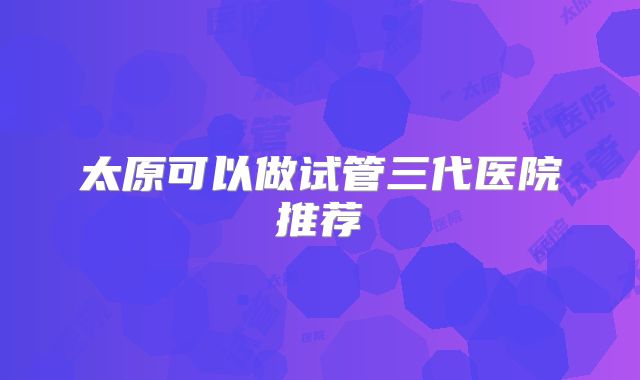 太原可以做试管三代医院推荐