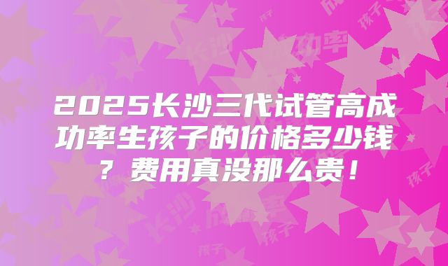 2025长沙三代试管高成功率生孩子的价格多少钱?费用真没那么贵!
