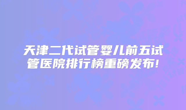 天津二代试管婴儿前五试管医院排行榜重磅发布!