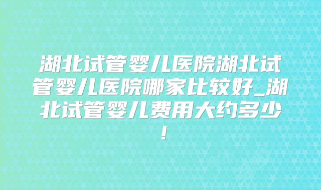 湖北试管婴儿医院湖北试管婴儿医院哪家比较好_湖北试管婴儿费用大约多少！