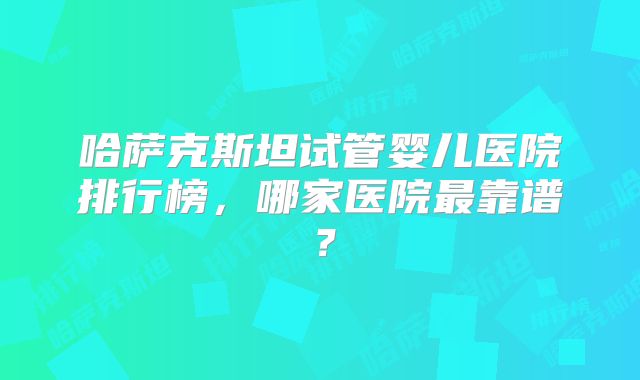 哈萨克斯坦试管婴儿医院排行榜，哪家医院最靠谱？