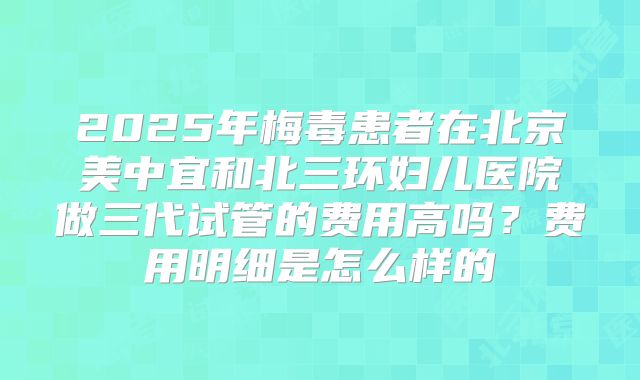 2025年梅毒患者在北京美中宜和北三环妇儿医院做三代试管的费用高吗？费用明细是怎么样的