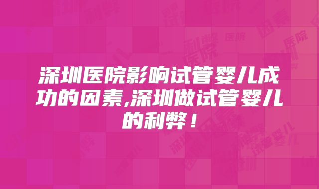 深圳医院影响试管婴儿成功的因素,深圳做试管婴儿的利弊！