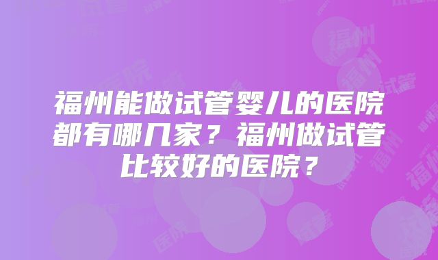 福州能做试管婴儿的医院都有哪几家？福州做试管比较好的医院？