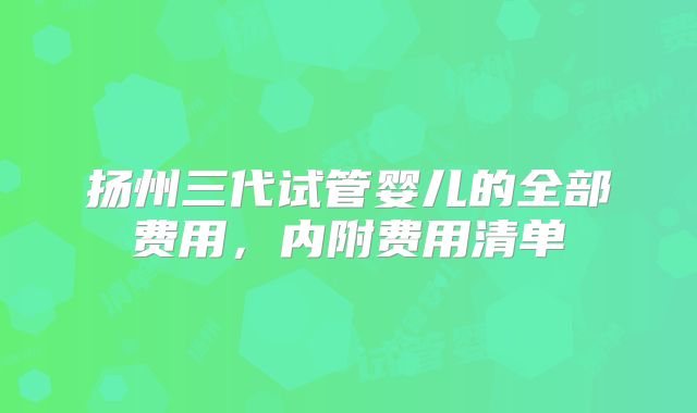 扬州三代试管婴儿的全部费用，内附费用清单