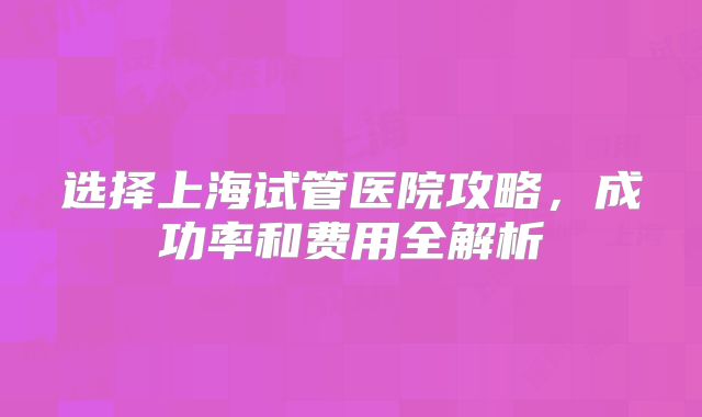 选择上海试管医院攻略，成功率和费用全解析