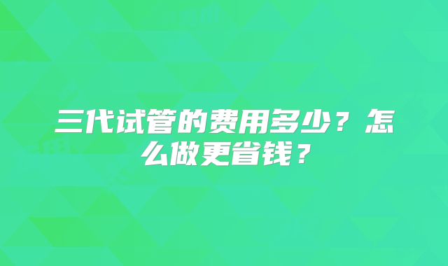 三代试管的费用多少？怎么做更省钱？
