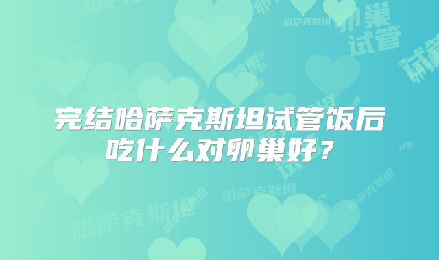完结哈萨克斯坦试管饭后吃什么对卵巢好？