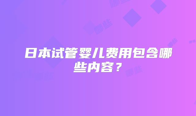 日本试管婴儿费用包含哪些内容？