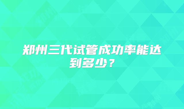 郑州三代试管成功率能达到多少?