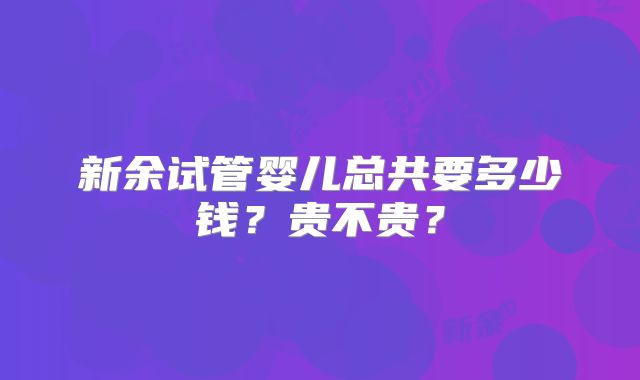 新余试管婴儿总共要多少钱?贵不贵?