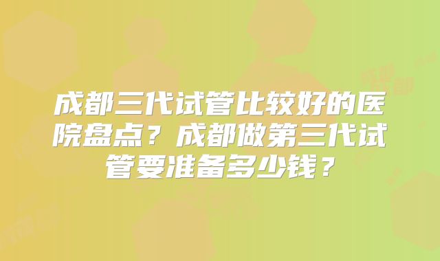 成都三代试管比较好的医院盘点？成都做第三代试管要准备多少钱？