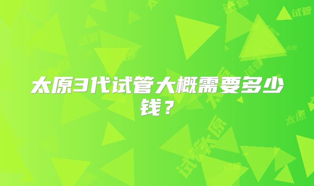 太原3代试管大概需要多少钱?