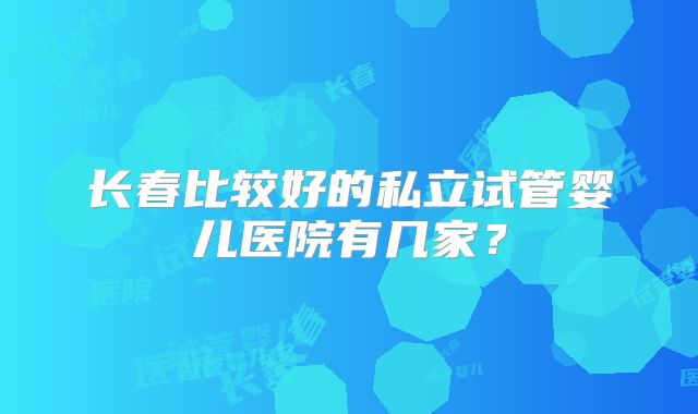 长春比较好的私立试管婴儿医院有几家？