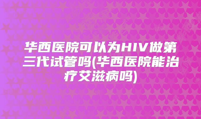华西医院可以为HIV做第三代试管吗(华西医院能治疗艾滋病吗)