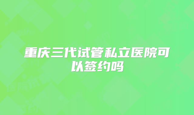 重庆三代试管私立医院可以签约吗
