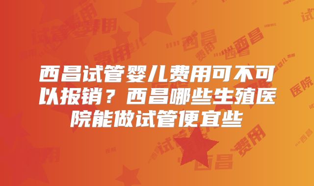 西昌试管婴儿费用可不可以报销？西昌哪些生殖医院能做试管便宜些