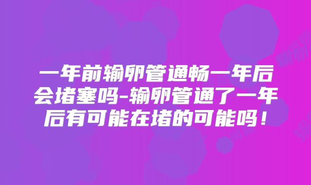 一年前输卵管通畅一年后会堵塞吗-输卵管通了一年后有可能在堵的可能吗!