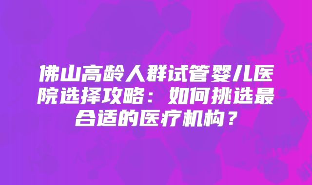 佛山高龄人群试管婴儿医院选择攻略：如何挑选最合适的医疗机构？