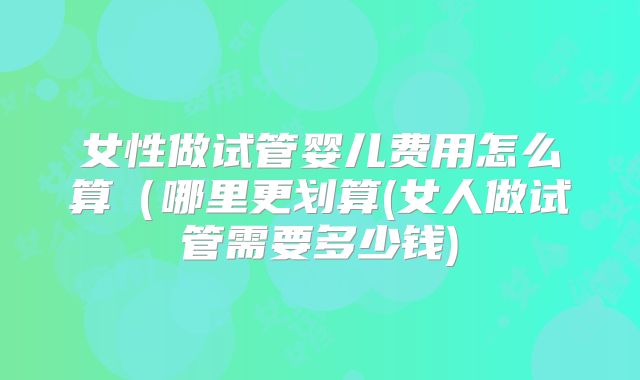 女性做试管婴儿费用怎么算（哪里更划算(女人做试管需要多少钱)