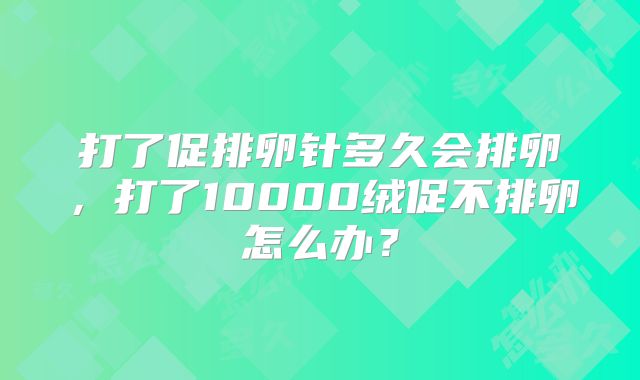 打了促排卵针多久会排卵，打了10000绒促不排卵怎么办？