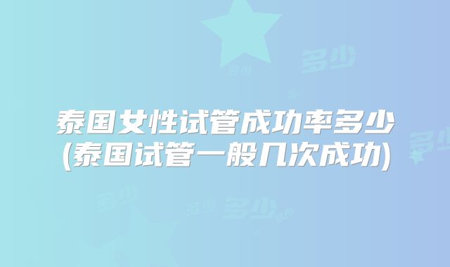 泰国女性试管成功率多少(泰国试管一般几次成功)