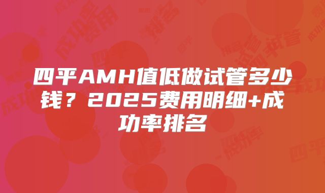 四平AMH值低做试管多少钱?2025费用明细+成功率排名