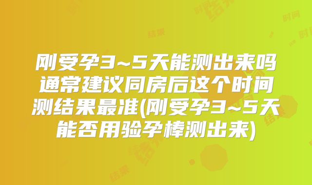 刚受孕3~5天能测出来吗通常建议同房后这个时间测结果最准(刚受孕3~5天能否用验孕棒测出来)