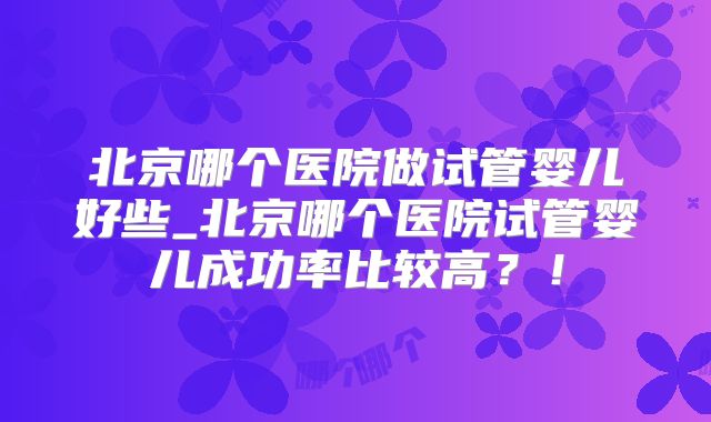 北京哪个医院做试管婴儿好些_北京哪个医院试管婴儿成功率比较高？！
