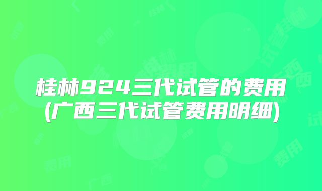 桂林924三代试管的费用(广西三代试管费用明细)