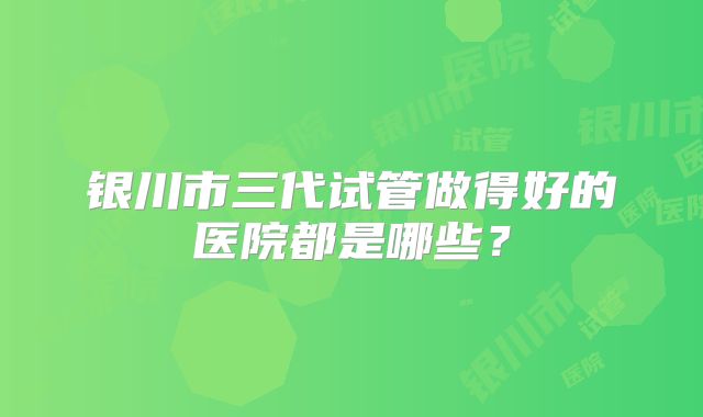银川市三代试管做得好的医院都是哪些？