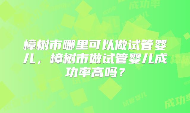 樟树市哪里可以做试管婴儿，樟树市做试管婴儿成功率高吗？