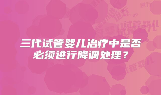 三代试管婴儿治疗中是否必须进行降调处理？