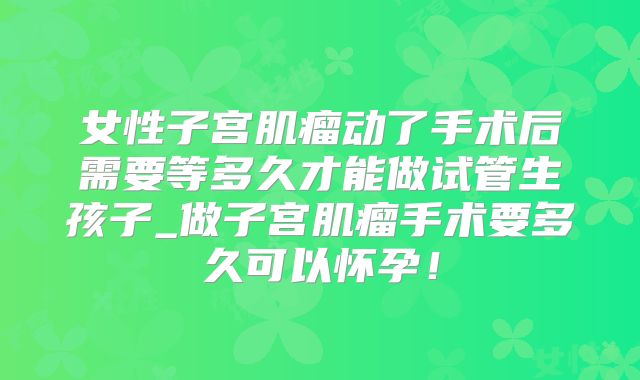 女性子宫肌瘤动了手术后需要等多久才能做试管生孩子_做子宫肌瘤手术要多久可以怀孕！