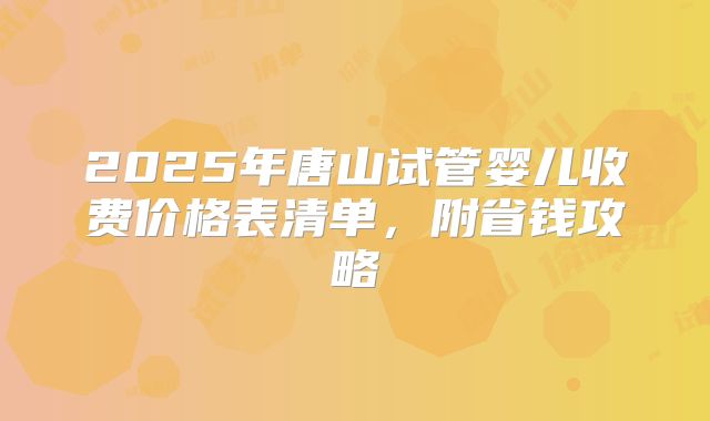 2025年唐山试管婴儿收费价格表清单，附省钱攻略