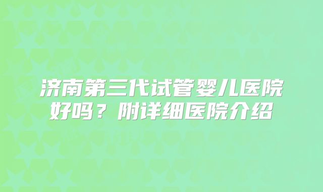 济南第三代试管婴儿医院好吗？附详细医院介绍